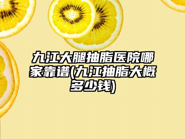 九江大腿抽脂医院哪家靠谱(九江抽脂大概多少钱)