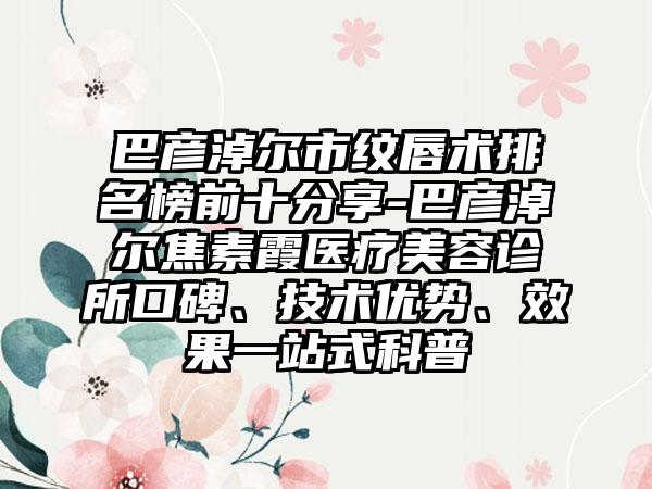 巴彦淖尔市纹唇术排名榜前十分享-巴彦淖尔焦素霞医疗美容诊所口碑、技术优势、成果一站式科普