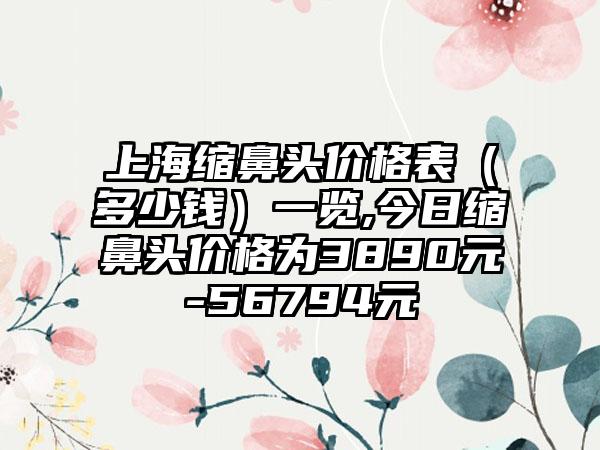 上海缩鼻头价格表（多少钱）一览,今日缩鼻头价格为3890元-56794元