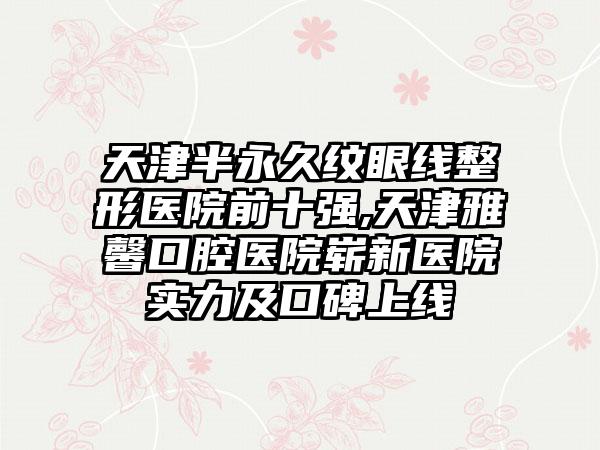 天津半恒久纹眼线整形医院前十强,天津雅馨口腔医院崭新医院实力及口碑上线