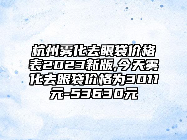 杭州雾化去眼袋价格表2023新版,今天雾化去眼袋价格为3011元-53630元