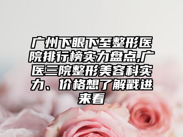 广州下眼下至整形医院排行榜实力盘点,广医三院整形美容科实力、价格想了解戳进来看