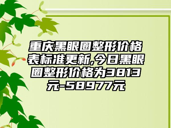 重庆黑眼圈整形价格表标准更新,今日黑眼圈整形价格为3813元-58977元