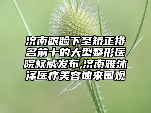 济南眼睑下至矫正排名前十的大型整形医院权威发布,济南雅沐泽医疗美容速来围观