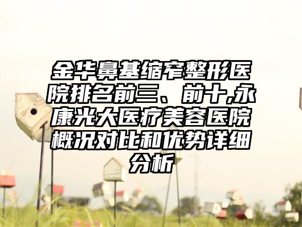 金华鼻基缩窄整形医院排名前三、前十,永康光大医疗美容医院概况对比和优势详细分析