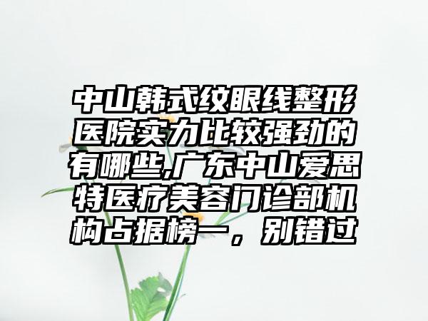 中山韩式纹眼线整形医院实力比较强劲的有哪些,广东中山爱思特医疗美容门诊部机构占据榜一，别错过