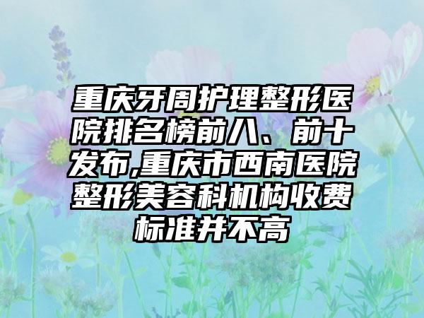 重庆牙周护理整形医院排名榜前八、前十发布,重庆市西南医院整形美容科机构收费标准并不高