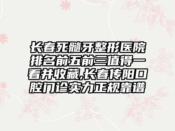 长春死髓牙整形医院排名前五前三值得一看并收藏,长春传阳口腔门诊实力正规靠谱