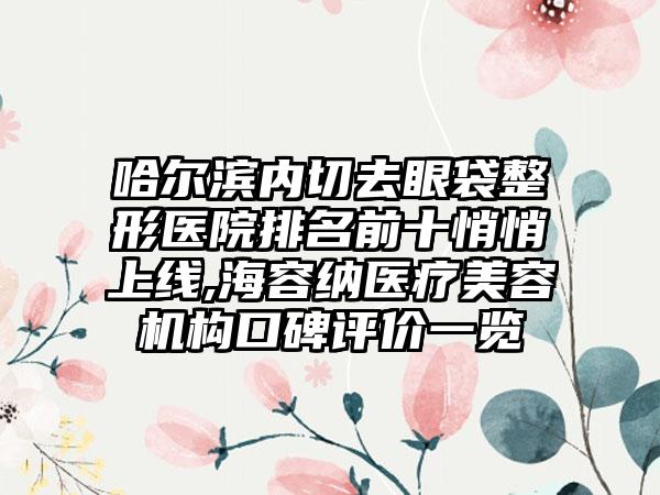 哈尔滨内切去眼袋整形医院排名前十悄悄上线,海容纳医疗美容机构口碑评价一览