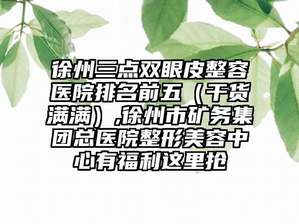 徐州三点双眼皮整容医院排名前五（干货满满）,徐州市矿务集团总医院整形美容中心有福利这里抢