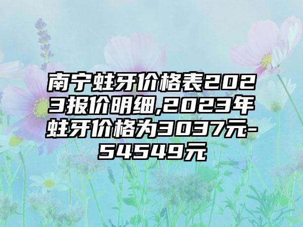 南宁蛀牙价格表2023报价明细,2023年蛀牙价格为3037元-54549元