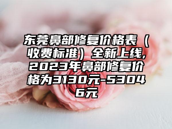 东莞鼻部修复价格表（收费标准）全新上线,2023年鼻部修复价格为3130元-53046元