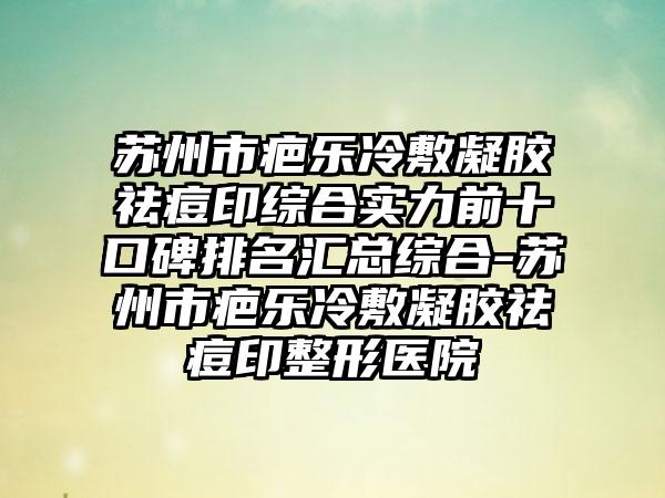 苏州市疤乐冷敷凝胶祛痘印综合实力前十口碑排名汇总综合-苏州市疤乐冷敷凝胶祛痘印整形医院