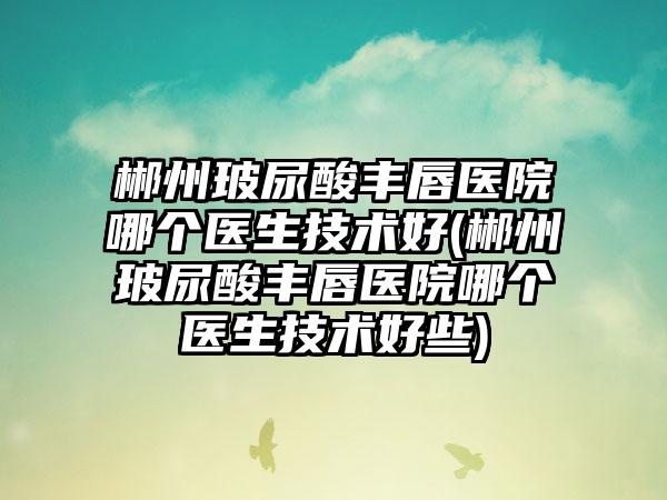 郴州玻尿酸丰唇医院哪个医生技术好(郴州玻尿酸丰唇医院哪个医生技术好些)