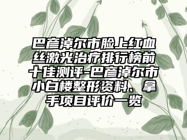 巴彦淖尔市脸上红血丝激光治疗排行榜前十佳测评-巴彦淖尔市小白楼整形资料、拿手项目评价一览