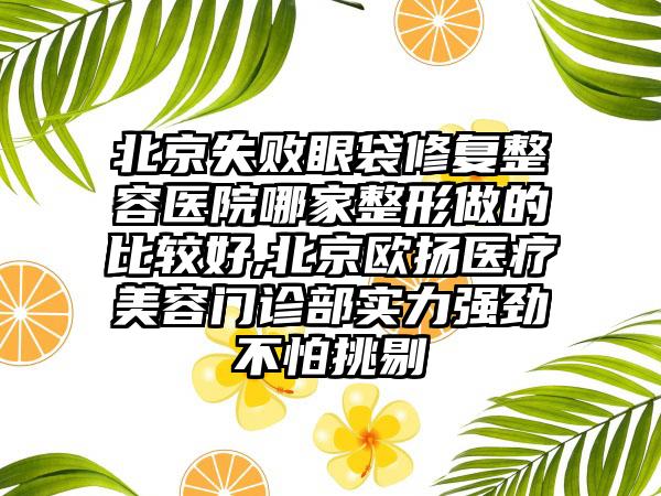 北京失败眼袋修复整容医院哪家整形做的比较好,北京欧扬医疗美容门诊部实力强劲不怕挑剔