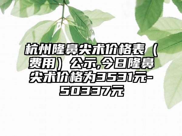 杭州隆鼻尖术价格表（费用）公示,今日隆鼻尖术价格为3531元-50337元