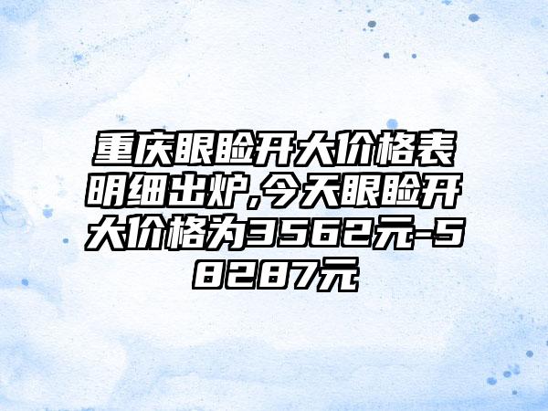 重庆眼睑开大价格表明细出炉,今天眼睑开大价格为3562元-58287元