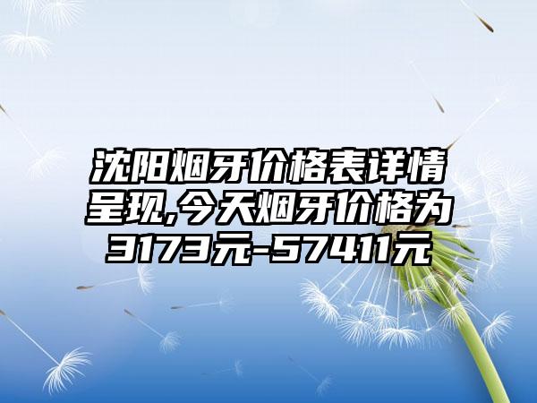 沈阳烟牙价格表详情呈现,今天烟牙价格为3173元-57411元