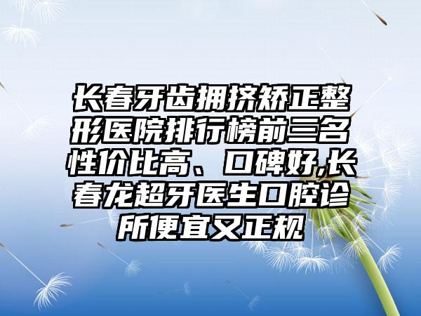 长春牙齿拥挤矫正整形医院排行榜前三名性价比高、口碑好,长春龙超牙医生口腔诊所便宜又正规