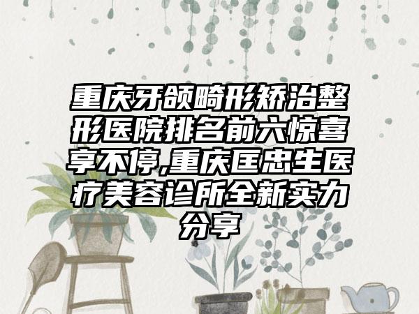 重庆牙颌畸形矫治整形医院排名前六惊喜享不停,重庆匡忠生医疗美容诊所全新实力分享