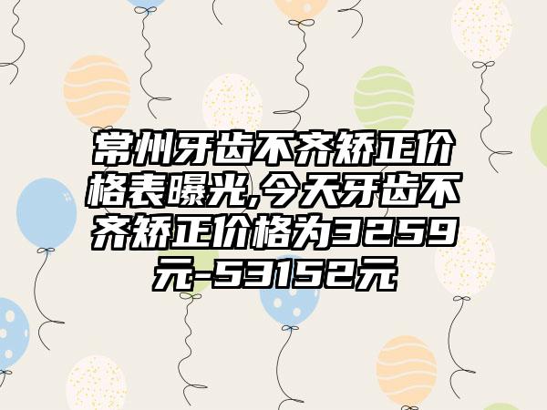 常州牙齿不齐矫正价格表曝光,今天牙齿不齐矫正价格为3259元-53152元