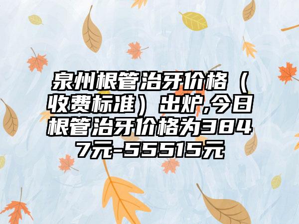 泉州根管治牙价格（收费标准）出炉,今日根管治牙价格为3847元-55515元