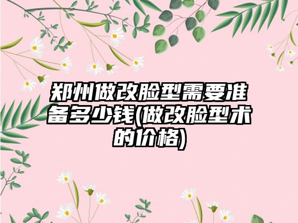 郑州做改脸型需要准备多少钱(做改脸型术的价格)