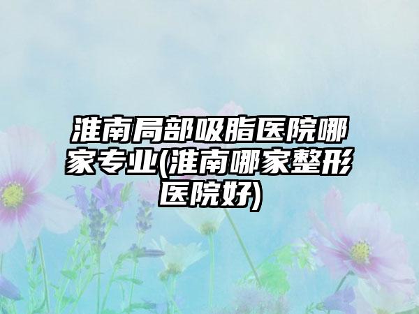 淮南局部吸脂医院哪家正规(淮南哪家整形医院好)