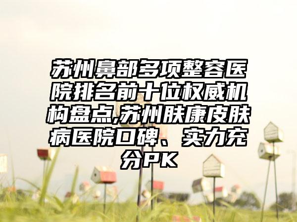 苏州鼻部多项整容医院排名前十位权威机构盘点,苏州肤康皮肤病医院口碑、实力充分PK