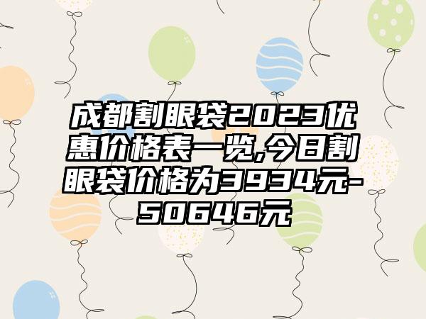 成都割眼袋2023优惠价格表一览,今日割眼袋价格为3934元-50646元