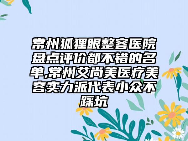 常州狐狸眼整容医院盘点评价都不错的名单,常州艾尚美医疗美容实力派代表小众不踩坑