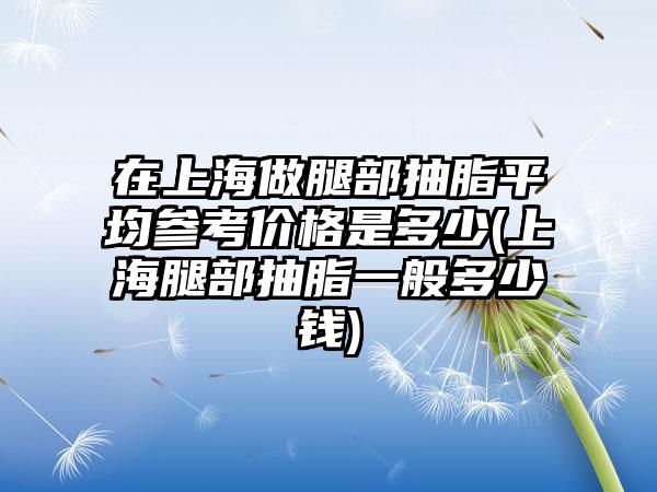 在上海做腿部抽脂平均参考价格是多少(上海腿部抽脂一般多少钱)