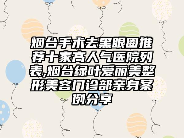 烟台手术去黑眼圈推荐十家高人气医院列表,烟台绿叶爱丽美整形美容门诊部亲身实例分享