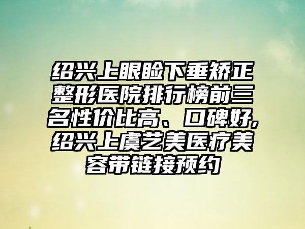 绍兴上眼睑下垂矫正整形医院排行榜前三名性价比高、口碑好,绍兴上虞艺美医疗美容带链接预约