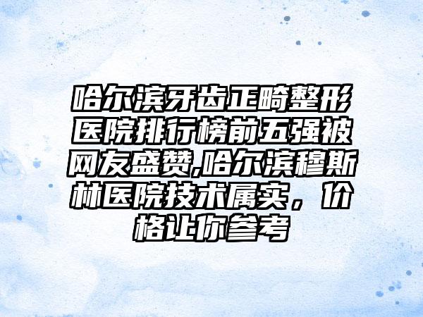 哈尔滨牙齿正畸整形医院排行榜前五强被网友盛赞,哈尔滨穆斯林医院技术属实，价格让你参考