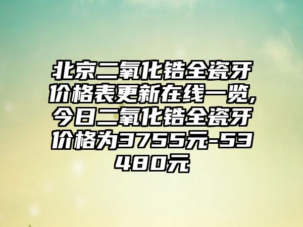 北京二氧化锆全瓷牙价格表更新在线一览,今日二氧化锆全瓷牙价格为3755元-53480元