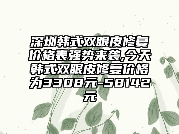 深圳韩式双眼皮修复价格表强势来袭,今天韩式双眼皮修复价格为3308元-58142元