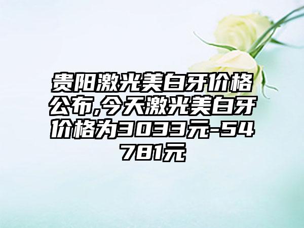 贵阳激光美白牙价格公布,今天激光美白牙价格为3033元-54781元