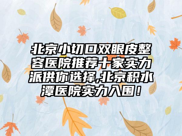 北京小切口双眼皮整容医院推荐十家实力派供你选择,北京积水潭医院实力入围！