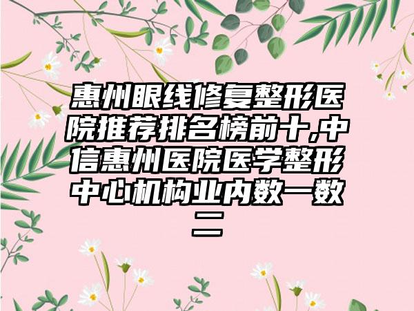 惠州眼线修复整形医院推荐排名榜前十,中信惠州医院医学整形中心机构业内数一数二