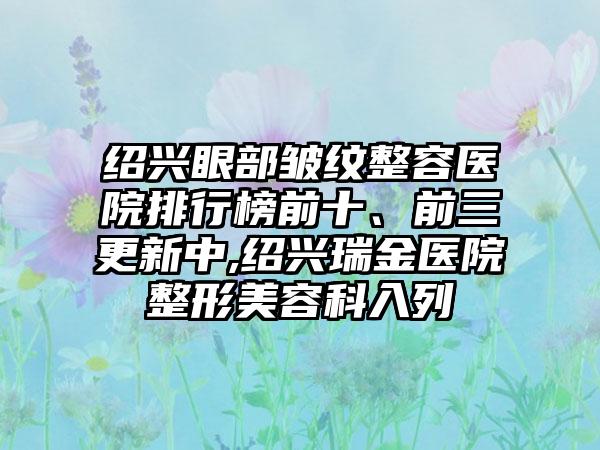 绍兴眼部皱纹整容医院排行榜前十、前三更新中,绍兴瑞金医院整形美容科入列