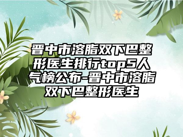 晋中市溶脂双下巴整形医生排行top5人气榜公布-晋中市溶脂双下巴整形医生