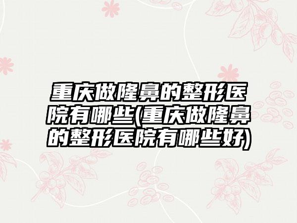 重庆做隆鼻的整形医院有哪些(重庆做隆鼻的整形医院有哪些好)