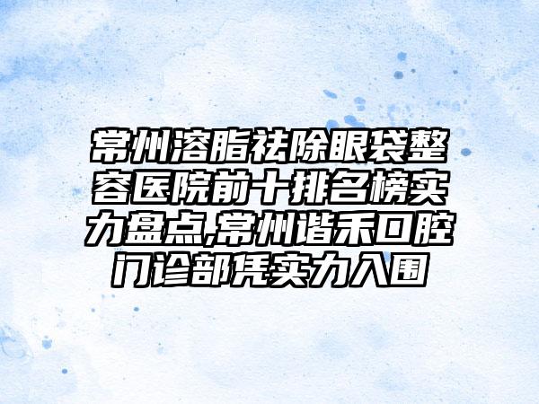 常州溶脂祛除眼袋整容医院前十排名榜实力盘点,常州谐禾口腔门诊部凭实力入围