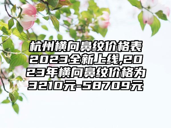 杭州横向鼻纹价格表2023全新上线,2023年横向鼻纹价格为3210元-58709元