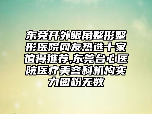 东莞开外眼角整形整形医院网友热选十家值得推荐,东莞台心医院医疗美容科机构实力圈粉无数