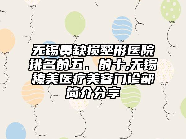 无锡鼻缺损整形医院排名前五、前十,无锡榛美医疗美容门诊部简介分享