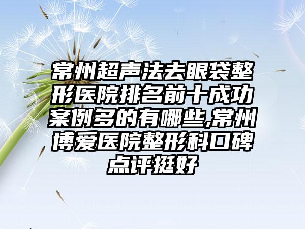 常州超声法去眼袋整形医院排名前十成功实例多的有哪些,常州博爱医院整形科口碑点评挺好