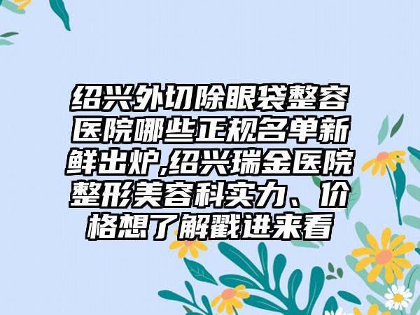 绍兴外切除眼袋整容医院哪些正规名单新鲜出炉,绍兴瑞金医院整形美容科实力、价格想了解戳进来看